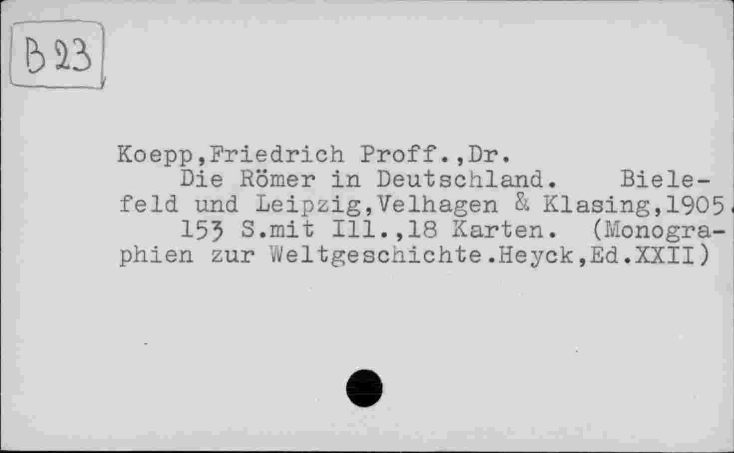 ﻿biß]
Koepp»Friedrich Proff.,Dr.
Die Römer in Deutschland. Bielefeld und Leipzig,Velhagen & Klasing,19O5
155 S.mit Ill.,18 Karten. (Monographien zur Weltgeschichte.Heyck,Ed.XXII)